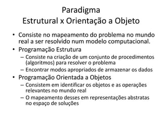 Paradigma
Estrutural x Orientação a Objeto
• Consiste no mapeamento do problema no mundo
real a ser resolvido num modelo computacional.
• Programação Estrutura
– Consiste na criação de um conjunto de procedimentos
(algoritmos) para resolver o problema
– Encontrar modos apropriados de armazenar os dados
• Programação Orientada a Objetos
– Consistem em identificar os objetos e as operações
relevantes no mundo real
– O mapeamento desses em representações abstratas
no espaço de soluções
 