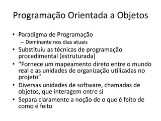 Programação Orientada a Objetos
• Paradigma de Programação
– Dominante nos dias atuais
• Substituiu as técnicas de programação
procedimental (estruturada)
• “Fornece um mapeamento direto entre o mundo
real e as unidades de organização utilizadas no
projeto”
• Diversas unidades de software, chamadas de
objetos, que interagem entre si
• Separa claramente a noção de o que é feito de
como é feito
 