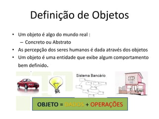 Definição de Objetos
• Um objeto é algo do mundo real :
– Concreto ou Abstrato
• As percepção dos seres humanos é dada através dos objetos
• Um objeto é uma entidade que exibe algum comportamento
bem definido.
 
