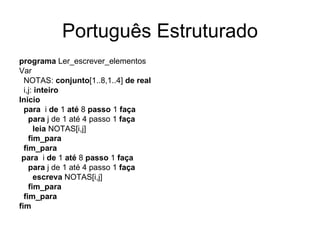 Português Estruturado programa  Ler_escrever_elementos Var NOTAS:  conjunto [1..8,1..4]  de   real i,j:  inteiro Inicio para  i  de  1  até  8  passo  1  faça para  j de 1 até 4 passo 1  faça leia  NOTAS[i,j] fim_para fim_para para  i  de  1  até  8  passo  1  faça para  j de 1 até 4 passo 1  faça escreva  NOTAS[i,j] fim_para fim_para fim 