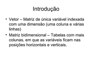 Introdução Vetor – Matriz de única variável indexada com uma dimensão (uma coluna e várias linhas) Matriz bidimensional – Tabelas com mais colunas, em que as variáveis ficam nas posições horizontais e verticais. 