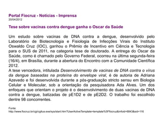 Portal Fiocruz - Notícias - Imprensa
20/04/2012
Tese sobre vacinas contra dengue ganha o Oscar da Saúde
Um estudo sobre vacinas de DNA contra a dengue, desenvolvido pelo
Laboratório de Biotecnologia e Fisiologia de Infecções Virais do Instituto
Oswaldo Cruz (IOC), ganhou o Prêmio de Incentivo em Ciência e Tecnologia
para o SUS de 2011, na categoria tese de doutorado. A entrega do Oscar da
Saúde, como é chamado pelo Governo Federal, ocorreu na última segunda-feira
(16/4), em Brasília, durante a abertura do Encontro com a Comunidade Científica
2012.
A tese vencedora, intitulada Desenvolvimento de vacinas de DNA contra o vírus
da dengue baseadas na proteína do envelope viral, é de autoria de Adriana
Azevedo e foi desenvolvida durante a pós-graduação stricto sensu em Biologia
Celular e Molecular, sob a orientação da pesquisadora Ada Alves. Um dos
enfoques que orientam o projeto é o desenvolvimento de duas vacinas de DNA
contra a dengue, batizadas de pE1D2 e de pE2D2. O trabalho foi escolhido
dentre 98 concorrentes.
Fonte:
http://www.fiocruz.br/cgi/cgilua.exe/sys/start.htm?UserActiveTemplate=template%5Ffiocruz&infoid=6843&sid=116
 