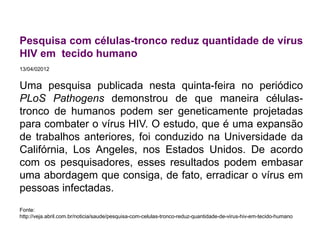 Pesquisa com células-tronco reduz quantidade de vírus
HIV em tecido humano
13/04/02012
Uma pesquisa publicada nesta quinta-feira no periódico
PLoS Pathogens demonstrou de que maneira células-
tronco de humanos podem ser geneticamente projetadas
para combater o vírus HIV. O estudo, que é uma expansão
de trabalhos anteriores, foi conduzido na Universidade da
Califórnia, Los Angeles, nos Estados Unidos. De acordo
com os pesquisadores, esses resultados podem embasar
uma abordagem que consiga, de fato, erradicar o vírus em
pessoas infectadas.
Fonte:
http://veja.abril.com.br/noticia/saude/pesquisa-com-celulas-tronco-reduz-quantidade-de-virus-hiv-em-tecido-humano
 
