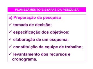 PLANEJAMENTO E ETAPAS DA PESQUISA
a) Preparação da pesquisa
 tomada de decisão;
 especificação dos objetivos;
 elaboração de um esquema;
 constituição da equipe de trabalho;
 levantamento dos recursos e
cronograma.
 