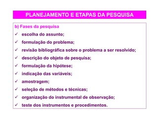 PLANEJAMENTO E ETAPAS DA PESQUISA
b) Fases da pesquisa
 escolha do assunto;
 formulação do problema;
 revisão bibliográfica sobre o problema a ser resolvido;
 descrição do objeto de pesquisa;
 formulação da hipótese;
 indicação das variáveis;
 amostragem;
 seleção de métodos e técnicas;
 organização do instrumental de observação;
 teste dos instrumentos e procedimentos.
 