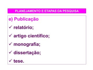 PLANEJAMENTO E ETAPAS DA PESQUISA
e) Publicação
 relatório;
 artigo científico;
 monografia;
 dissertação;
 tese.
 