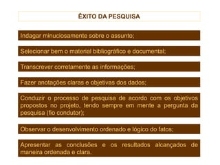 ÊXITO DA PESQUISA
Indagar minuciosamente sobre o assunto;
Selecionar bem o material bibliográfico e documental;
Transcrever corretamente as informações;
Fazer anotações claras e objetivas dos dados;
Observar o desenvolvimento ordenado e lógico do fatos;
Apresentar as conclusões e os resultados alcançados de
maneira ordenada e clara.
Conduzir o processo de pesquisa de acordo com os objetivos
propostos no projeto, tendo sempre em mente a pergunta da
pesquisa (fio condutor);
 