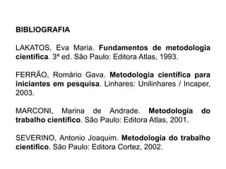 BIBLIOGRAFIA
LAKATOS, Eva Maria. Fundamentos de metodologia
cientifica. 3ª ed. São Paulo: Editora Atlas, 1993.
FERRÃO, Romário Gava. Metodologia científica para
iniciantes em pesquisa. Linhares: Unilinhares / Incaper,
2003.
MARCONI, Marina de Andrade. Metodologia do
trabalho cientifico. São Paulo: Editora Atlas, 2001.
SEVERINO, Antonio Joaquim. Metodologia do trabalho
cientifico. São Paulo: Editora Cortez, 2002.
 