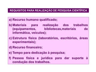 REQUISITOS PARA REALIZAÇÃO DE PESQUISA CIENTÍFICA
a) Recurso humano qualificado;
b) Materiais para realização dos trabalhos
(equipamentos, bibliotecas,materiais de
informática, veículos);
c) Estrutura física (laboratórios, escritórios, áreas
experimentais);
d) Recurso financeiro;
e) Tempo para dedicação à pesquisa;
f) Pessoa física e jurídica para dar suporte à
condução dos trabalhos.
 