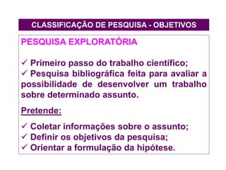 CLASSIFICAÇÃO DE PESQUISA - OBJETIVOS
PESQUISA EXPLORATÓRIA
 Primeiro passo do trabalho científico;
 Pesquisa bibliográfica feita para avaliar a
possibilidade de desenvolver um trabalho
sobre determinado assunto.
Pretende:
 Coletar informações sobre o assunto;
 Definir os objetivos da pesquisa;
 Orientar a formulação da hipótese.
 