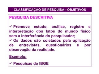 CLASSIFICAÇÃO DE PESQUISA - OBJETIVOS
PESQUISA DESCRITIVA
 Promove estudo, análise, registro e
interpretação dos fatos do mundo físico
sem a interferência do pesquisador;
 Os dados são coletados pela aplicação
de entrevistas, questionários e por
observação da realidade.
Exemplo:
 Pesquisas do IBGE
 