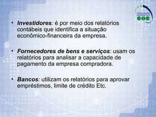 Investidores :  é por meio dos relatórios contábeis que identifica a situação econômico-financeira da empresa. Fornecedores de bens e serviços :  usam os relatórios para analisar a capacidade de pagamento da empresa compradora. Bancos :  utilizam os relatórios para aprovar empréstimos, limite de crédito Etc. 