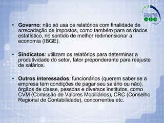 Governo :  não só usa os relatórios com finalidade de arrecadação de impostos, como também para os dados estatístico, no sentido de melhor redimensionar a economia (IBGE). Sindicatos :  utilizam os relatórios para determinar a produtividade do setor, fator preponderante para reajuste de salários. Outros interessados :  funcionários (querem saber se a empresa tem condições de pagar seu salário ou não), órgãos de classe, pessoas e diversos institutos, como CVM (Comissão de Valores Mobiliários), CRC (Conselho Regional de Contabilidade), concorrentes etc. 