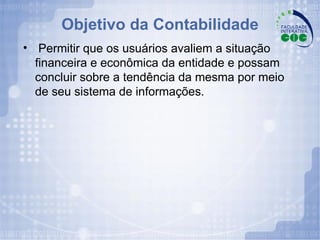 Objetivo da Contabilidade Permitir que os usuários avaliem a situação financeira e econômica da entidade e possam concluir sobre a tendência da mesma por meio de seu sistema de informações. 