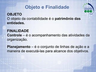 Objeto e Finalidade OBJETO O objeto da contabilidade é o  patrimônio das entidades. FINALIDADE Controle  – é o acompanhamento das atividades da organização. Planejamento  – é o conjunto de linhas de ação e a maneira de executá-las para alcance dos objetivos. 