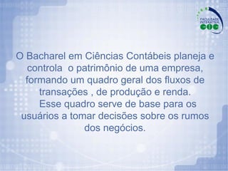 O Bacharel em Ciências Contábeis planeja e controla  o patrimônio de uma empresa, formando um quadro geral dos fluxos de transações , de produção e renda. Esse quadro serve de base para os  usuários a tomar decisões sobre os rumos dos negócios. 