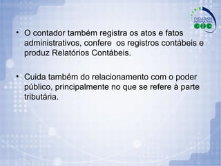 O contador também registra os atos e fatos administrativos, confere  os registros contábeis e produz Relatórios Contábeis. Cuida também do relacionamento com o poder público, principalmente no que se refere à parte tributária. 