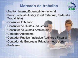 Mercado de trabalho •  Auditor: Interno/Externo/Internacional •  Perito Judicial (Justiça Cível Estadual, Federal e Trabalhista) •  Consultor Tributário •  Consultor de Custos Industriais •  Consultor de Custos Ambientais •  Contador Autônomo •  Contador Público (inclusive Auditores Fiscais) •  Contador de Empresas Privadas (todo porte) •  Professor  