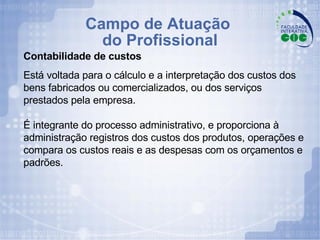 Campo de Atuação  do Profissional Contabilidade de custos Está voltada para o cálculo e a interpretação dos custos dos bens fabricados ou comercializados, ou dos serviços  prestados pela empresa.  É integrante do processo administrativo, e proporciona à administração registros dos custos dos produtos, operações e compara os custos reais e as despesas com os orçamentos e padrões. 