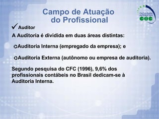 Campo de Atuação  do Profissional Auditor A Auditoria é dividida em duas áreas distintas: Segundo pesquisa do CFC (1996), 9,6% dos profissionais contábeis no Brasil dedicam-se à Auditoria Interna. Auditoria Interna (empregado da empresa); e Auditoria Externa (autônomo ou empresa de auditoria). 