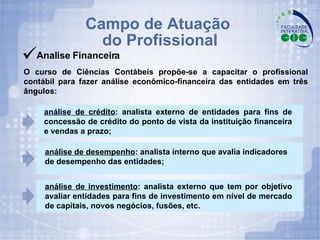Campo de Atuação  do Profissional Analise Financeira O curso de Ciências Contábeis propõe-se a capacitar o profissional contábil para fazer análise econômico-financeira das entidades em três ângulos:  análise de crédito : analista externo de entidades para fins de concessão de crédito do ponto de vista da instituição financeira e vendas a prazo; análise de investimento : analista externo que tem por objetivo avaliar entidades para fins de investimento em nível de mercado de capitais, novos negócios, fusões, etc. análise de desempenho : analista interno que avalia indicadores de desempenho das entidades; 