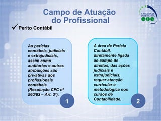 Campo de Atuação  do Profissional Perito Contábil 1 2 A área de Perícia Contábil, diretamente ligada ao campo de direitos, das ações judiciais e extrajudiciais, requer atenção curricular e metodológica nos cursos de Contabilidade. As perícias contábeis, judiciais e extrajudiciais, assim como auditorias e outras atribuições são privativas dos profissionais contábeis (Resolução CFC nº 560/83 – Art. 3º). 