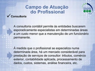 Campo de Atuação  do Profissional A consultoria contábil permite às entidades buscarem esporadicamente especialistas em determinadas áreas  a um custo menor que a manutenção de um funcionário permanente. À medida que o profissional se especializa numa determinada área, há um mercado considerável para prestação de serviços de consultor: tributos, comércio exterior, contabilidade aplicada, processamento de dados, custos, sistemas, análise financeira, etc. Consultoria 