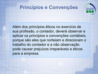 Princípios e Convenções Além dos princípios éticos no exercício de sua profissão, o contador, deverá observar e aplicar os princípios e convenções contábeis, porque são eles que norteiam e direcionam o trabalho do contador e a não observação pode causar prejuízos irreparáveis e éticos para a empresa. 