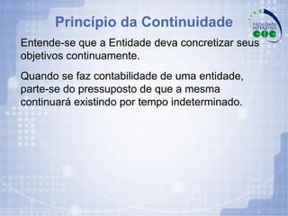 Princípio da Continuidade Entende-se que a Entidade deva concretizar seus objetivos continuamente. Quando se faz contabilidade de uma entidade, parte-se do pressuposto de que a mesma continuará existindo por tempo indeterminado. 