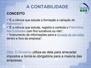 A CONTABILIDADE “ É a ciência que estuda a formação e variação do  Patrimônio ”; “ É a ciência que estuda, registra e controla o  Patrimônio das Entidades  com fins lucrativos ou não”; “ Instrumento de informações para a  tomada de decisões   dentro e fora da empresa”.  Obs: O Governo  utiliza-se dela para arrecadar impostos e torná-la obrigatória para a maioria das empresas. CONCEITO 