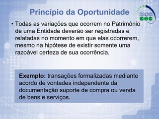 •  Todas as variações que ocorrem no Patrimônio de uma Entidade deverão ser registradas e relatadas no momento em que elas ocorrerem, mesmo na hipótese de existir somente uma razoável certeza de sua ocorrência. Exemplo:  transações formalizadas mediante acordo de vontades independente da documentação suporte de compra ou venda de bens e serviços. Princípio da Oportunidade 