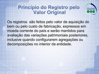 Princípio do Registro pelo  Valor Original Os registros  são feitos pelo valor de aquisição do bem ou pelo custo de fabricação, expressos em moeda corrente do país e serão mantidos para avaliação das variações patrimoniais posteriores, inclusive quando configurarem agregações ou decomposições no interior da entidade. 
