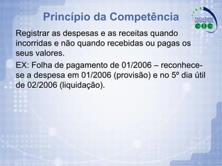 Princípio da Competência Registrar as despesas e as receitas quando incorridas e não quando recebidas ou pagas os seus valores.  EX: Folha de pagamento de 01/2006 – reconhece-se a despesa em 01/2006 (provisão) e no 5º dia útil de 02/2006 (liquidação). 