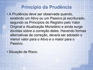 Princípio da Prudência •  A Prudência deve ser observada quando, existindo um Ativo ou um Passivo já escriturado, segundo os Princípios do Registro pelo Valor Original e Atualização Monetário e ainda surge dúvidas sobre a correção deles. Havendo formas alternativas de correção, deverá ser adotado o menor valor para o Ativo e o maior para o Passivo. •  Situação de Risco. 