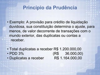 Princípio da Prudência •  Exemplo: A provisão para crédito de liquidação duvidosa, sua constituição determina o ajuste, para menos, de valor decorrente de transações com o mundo exterior, das duplicatas ou contas a receber. •  Total duplicatas a receber R$ 1.200.000,00 •  PDD 3%  (R$  36.000,00) •  Duplicatas a receber  R$ 1.164.000,00 