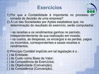 Exercícios 1) Por que a Contabilidade é importante no processo de tomada de decisão de uma empresa?  2) A Lei das Sociedades por Ações estabelece que, na determinação do resultado do exercício, serão computados : • as receitas e os rendimentos ganhos no período, independentemente de sua realização em moeda; • os custos, as despesas, os encargos e as perdas, pagos ou incorridos, correspondentes e essas receitas e rendimentos. O Princípio Contábil implícito em tal legislação é o : ( ) da Entidade; ( ) do Custo como Base de Valor; ( ) da Competência de Exercícios; ( ) da Objetividade (Convenção); ( ) da Consistência (Convenção). 