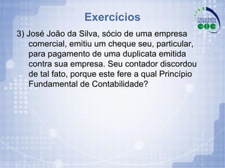 Exercícios 3) José João da Silva, sócio de uma empresa comercial, emitiu um cheque seu, particular, para pagamento de uma duplicata emitida contra sua empresa. Seu contador discordou de tal fato, porque este fere a qual Princípio Fundamental de Contabilidade? 