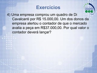 Exercícios 4) Uma empresa comprou um quadro de Di Cavalcanti por R$ 15.000,00. Um dos donos da empresa alertou o contador de que o mercado avalia a peça em R$37.000,00. Por qual valor o contador deverá lançar? 