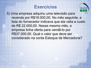 Exercícios 5) Uma empresa adquiriu uma televisão para revenda por R$18.000,00. No mês seguinte, a lista do fornecedor indicava que ela valia a custo de R$ 22.000,00. Nesse mesmo mês, a empresa tinha oferta para vendê-lo por R$37.000,00. Qual o valor que deve ser considerado na conta Estoque de Mercadoria? 
