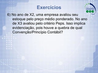 Exercícios 6) No ano de X2, uma empresa avaliou seu estoque pelo preço médio ponderado. No ano de X3 avaliou pelo critério Peps. Isso implica evidenciação, pois houve a quebra de qual Convenção/Princípio Contábil? 