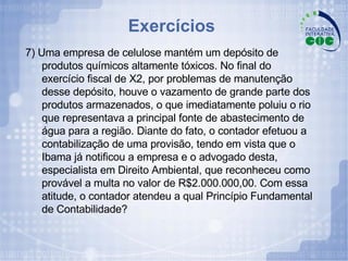Exercícios  7) Uma empresa de celulose mantém um depósito de produtos químicos altamente tóxicos. No final do exercício fiscal de X2, por problemas de manutenção desse depósito, houve o vazamento de grande parte dos produtos armazenados, o que imediatamente poluiu o rio que representava a principal fonte de abastecimento de água para a região. Diante do fato, o contador efetuou a contabilização de uma provisão, tendo em vista que o Ibama já notificou a empresa e o advogado desta, especialista em Direito Ambiental, que reconheceu como provável a multa no valor de R$2.000.000,00. Com essa atitude, o contador atendeu a qual Princípio Fundamental de Contabilidade? 
