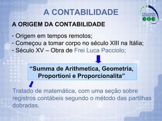 Origem em tempos remotos; Começou a tomar corpo no século XIII na Itália; Século XV – Obra de  Frei Luca Pacciolo; Tratado de matemática, com uma seção sobre registros contábeis segundo o método das partilhas dobradas. “ Summa de Arithmetica, Geometria,  Proportioni e Proporcionalita”   A CONTABILIDADE A ORIGEM DA CONTABILIDADE 