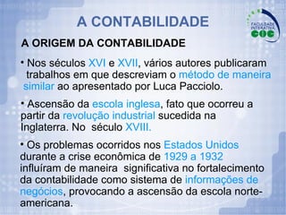 A ORIGEM DA CONTABILIDADE Nos séculos  XVI  e  XVII , vários autores publicaram  trabalhos em que descreviam o  método de maneira  similar  ao apresentado por Luca Pacciolo. Ascensão da  escola inglesa , fato que ocorreu a partir da  revolução industrial  sucedida na Inglaterra. No  século  XVIII. Os problemas ocorridos nos  Estados Unidos  durante a crise econômica de  1929 a 1932  influíram de maneira  significativa no fortalecimento da contabilidade como sistema de  informações de negócios , provocando a ascensão da escola norte-americana. A CONTABILIDADE 