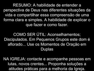RESUMO: A habilidade de entender a
perspectiva de Deus nas diferentes situações da
vida e compartilhar essa compreensão de uma
forma clara e simples. A habilidade de explicar o
que fazer e como fazer.
COMO SER ÚTIL: Aconselhamentos;
Discipulados. Em Pequenos Grupos este dom é
aflorado... Use os Momentos de Oração em
Duplas
NA IGREJA: contacte e acompanhe pessoas em
lutas, novos crentes... Proponha soluções a
atitudes práticas para a melhoria da Igreja.

 