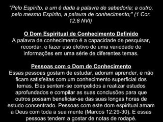"Pelo Espírito, a um é dada a palavra de sabedoria; a outro,
pelo mesmo Espírito, a palavra de conhecimento;" (1 Cor.
12:8 NVI)
O Dom Espiritual de Conhecimento Definido
A palavra de conhecimento é a capacidade de pesquisar,
recordar, e fazer uso efetivo de uma variedade de
informações em uma série de diferentes temas.
Pessoas com o Dom de Conhecimento
Essas pessoas gostam de estudar, adoram aprender, e não
ficam satisfeitas com um conhecimento superficial dos
temas. Eles sentem-se compelidos a realizar estudos
aprofundados e compilar as suas conclusões para que
outros possam beneficiar-se das suas longas horas de
estudo concentrado. Pessoas com este dom espiritual amam
a Deus com toda a sua mente (Marcos 12:29-30). E essas
pessoas tendem a gostar de notas de rodapé.

 