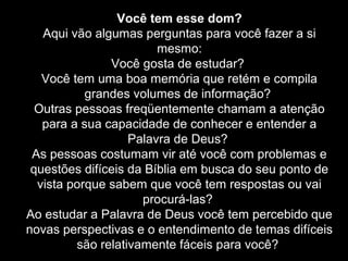 Você tem esse dom?
Aqui vão algumas perguntas para você fazer a si
mesmo:
Você gosta de estudar?
Você tem uma boa memória que retém e compila
grandes volumes de informação?
Outras pessoas freqüentemente chamam a atenção
para a sua capacidade de conhecer e entender a
Palavra de Deus?
As pessoas costumam vir até você com problemas e
questões difíceis da Bíblia em busca do seu ponto de
vista porque sabem que você tem respostas ou vai
procurá-las?
Ao estudar a Palavra de Deus você tem percebido que
novas perspectivas e o entendimento de temas difíceis
são relativamente fáceis para você?

 