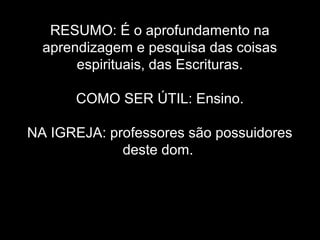 RESUMO: É o aprofundamento na
aprendizagem e pesquisa das coisas
espirituais, das Escrituras.
COMO SER ÚTIL: Ensino.
NA IGREJA: professores são possuidores
deste dom.

 