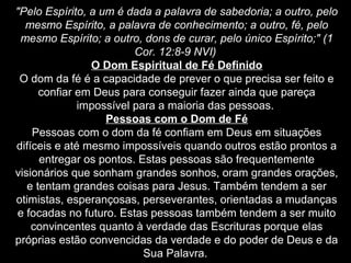 "Pelo Espírito, a um é dada a palavra de sabedoria; a outro, pelo
mesmo Espírito, a palavra de conhecimento; a outro, fé, pelo
mesmo Espírito; a outro, dons de curar, pelo único Espírito;" (1
Cor. 12:8-9 NVI)
O Dom Espiritual de Fé Definido
O dom da fé é a capacidade de prever o que precisa ser feito e
confiar em Deus para conseguir fazer ainda que pareça
impossível para a maioria das pessoas.
Pessoas com o Dom de Fé
Pessoas com o dom da fé confiam em Deus em situações
difíceis e até mesmo impossíveis quando outros estão prontos a
entregar os pontos. Estas pessoas são frequentemente
visionários que sonham grandes sonhos, oram grandes orações,
e tentam grandes coisas para Jesus. Também tendem a ser
otimistas, esperançosas, perseverantes, orientadas a mudanças
e focadas no futuro. Estas pessoas também tendem a ser muito
convincentes quanto à verdade das Escrituras porque elas
próprias estão convencidas da verdade e do poder de Deus e da
Sua Palavra.

 