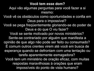 Você tem esse dom?
Aqui vão algumas perguntas para você fazer a si
mesmo:
Você vê os obstáculos como oportunidades e confia em
Deus para o impossível?
Você se pega freqüentemente gloriando-se do poder de
Deus e do que O viu fazer?
Você se sente motivado por novos ministérios?
Sente-se contrariado por alguém que manifesta a
opinião de que algo não pode ser feito ou consumado?
É comum outros crentes virem até você em busca de
esperança quando se defrontam com uma tentação ou
tarefa aparentemente esmagadora?
Você tem um ministério de oração eficaz, com muitas
respostas maravilhosas à orações que eram
impossíveis do ponto de vista humano?

 