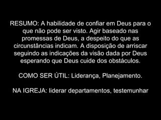 RESUMO: A habilidade de confiar em Deus para o
que não pode ser visto. Agir baseado nas
promessas de Deus, a despeito do que as
circunstâncias indicam. A disposição de arriscar
seguindo as indicações da visão dada por Deus
esperando que Deus cuide dos obstáculos.
COMO SER ÚTIL: Liderança, Planejamento.
NA IGREJA: liderar departamentos, testemunhar

 